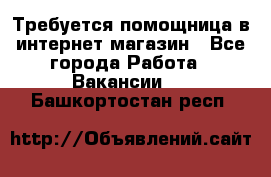 Требуется помощница в интернет-магазин - Все города Работа » Вакансии   . Башкортостан респ.